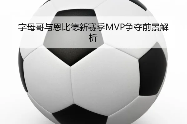 字母哥与恩比德新赛季MVP争夺前景解析